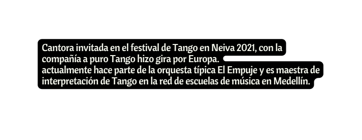 Cantora invitada en el festival de Tango en Neiva 2021 con la compañía a puro Tango hizo gira por Europa actualmente hace parte de la orquesta típica El Empuje y es maestra de interpretación de Tango en la red de escuelas de música en Medellín