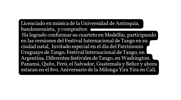 Licenciado en música de la Universidad de Antioquia bandoneonista y compositor Ha logrado conformar su cuarteto en Medellin participando en las versiones del Festival Internacional de Tango en su ciudad natal Invitado especial en el día del Patrimonio Uruguayo de Tango Festival Internacional de Tango en Argentina Diferentes festivales de Tango en Washington Panamá Quito Perú el Salvador Guatemala y Belice y ahora estaran en el 8vo Aniversario de la Milonga Yira Yira en Cali